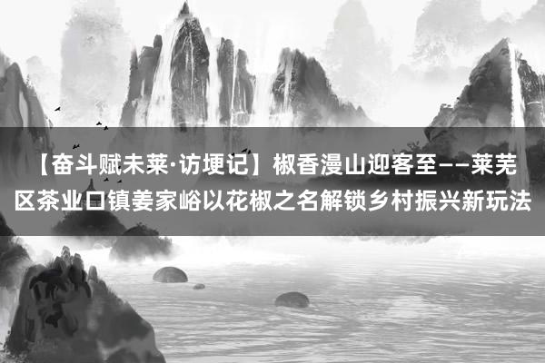 【奋斗赋未莱·访埂记】椒香漫山迎客至——莱芜区茶业口镇姜家峪以花椒之名解锁乡村振兴新玩法