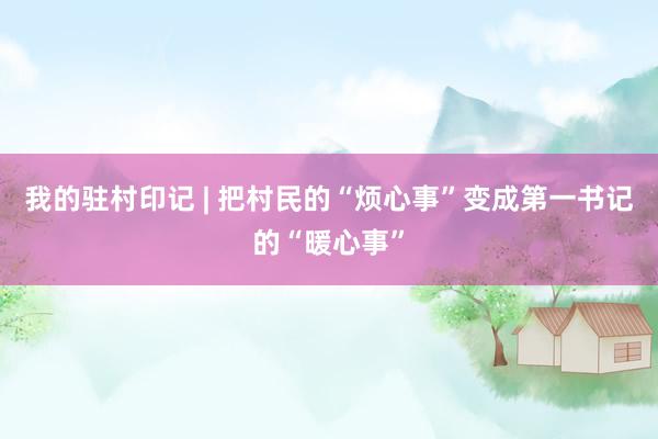我的驻村印记 | 把村民的“烦心事”变成第一书记的“暖心事”