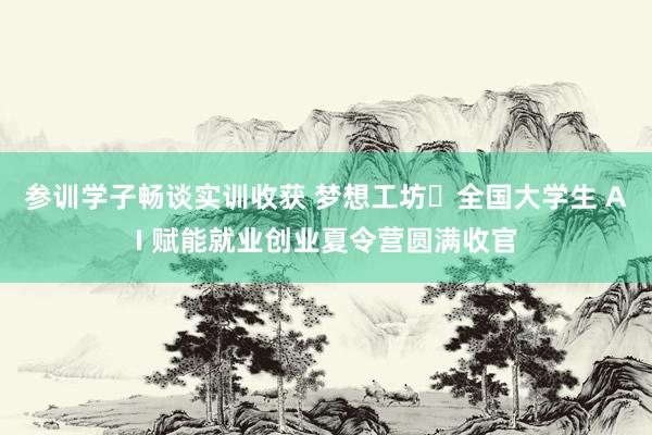 参训学子畅谈实训收获 梦想工坊・全国大学生 AI 赋能就业创业夏令营圆满收官