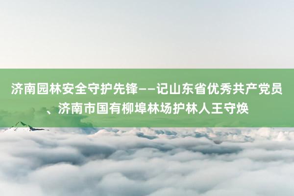 济南园林安全守护先锋——记山东省优秀共产党员、济南市国有柳埠林场护林人王守焕