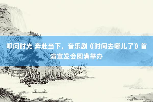 叩问时光 奔赴当下，音乐剧《时间去哪儿了》首演宣发会圆满举办
