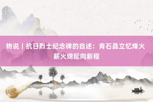 物说｜抗日烈士纪念碑的自述：青石矗立忆烽火 薪火绵延向新程