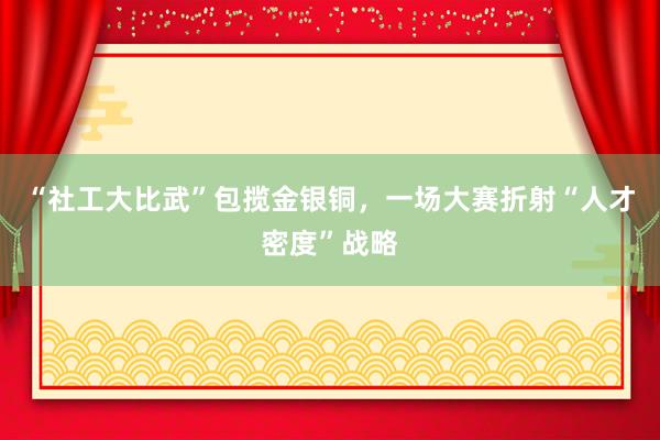 “社工大比武”包揽金银铜，一场大赛折射“人才密度”战略