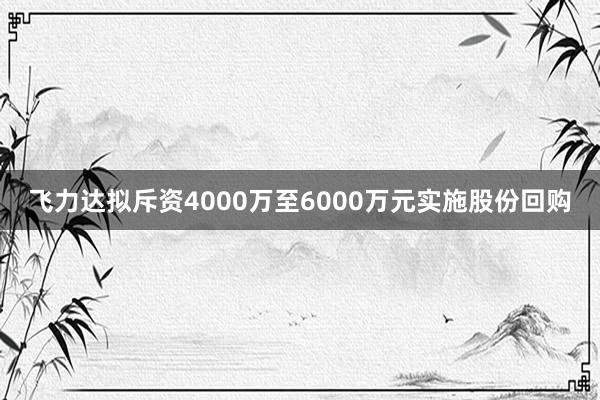 飞力达拟斥资4000万至6000万元实施股份回购