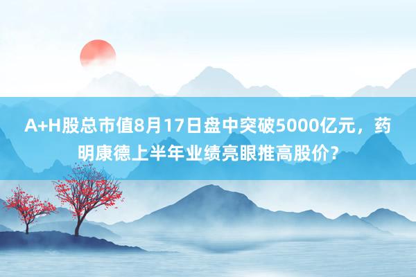 A+H股总市值8月17日盘中突破5000亿元，药明康德上半年业绩亮眼推高股价？