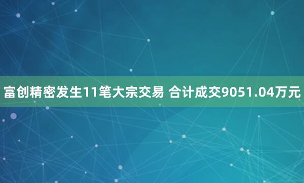 富创精密发生11笔大宗交易 合计成交9051.04万元