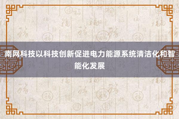南网科技以科技创新促进电力能源系统清洁化和智能化发展