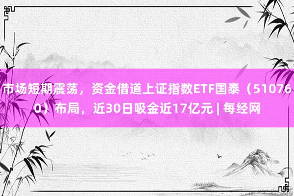 市场短期震荡，资金借道上证指数ETF国泰（510760）布局，近30日吸金近17亿元 | 每经网