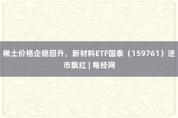稀土价格企稳回升，新材料ETF国泰（159761）逆市飘红 | 每经网