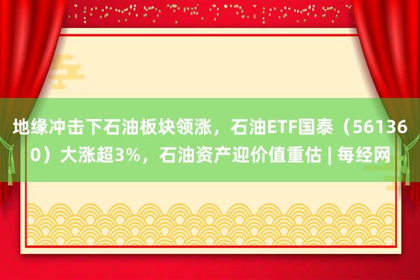 地缘冲击下石油板块领涨，石油ETF国泰（561360）大涨超3%，石油资产迎价值重估 | 每经网