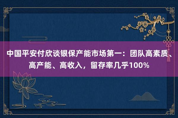 中国平安付欣谈银保产能市场第一：团队高素质、高产能、高收入，留存率几乎100%