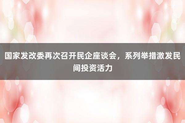 国家发改委再次召开民企座谈会，系列举措激发民间投资活力