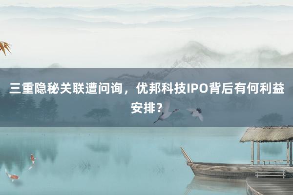 三重隐秘关联遭问询，优邦科技IPO背后有何利益安排？