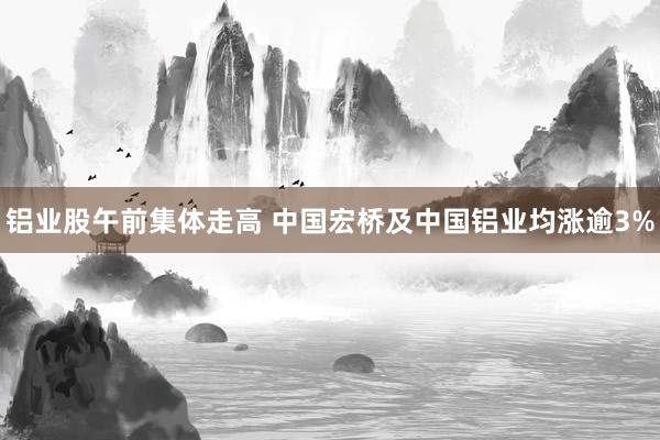 铝业股午前集体走高 中国宏桥及中国铝业均涨逾3%