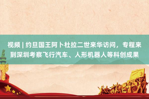 视频 | 约旦国王阿卜杜拉二世来华访问，专程来到深圳考察飞行汽车、人形机器人等科创成果