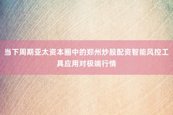 当下周期亚太资本圈中的郑州炒股配资智能风控工具应用对极端行情