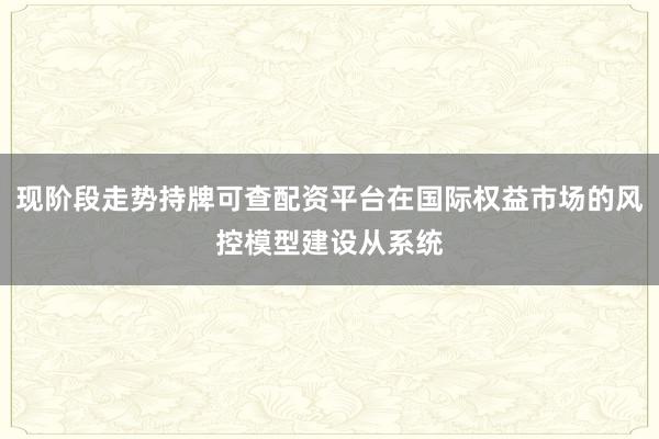 现阶段走势持牌可查配资平台在国际权益市场的风控模型建设从系统