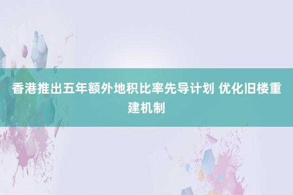 香港推出五年额外地积比率先导计划 优化旧楼重建机制