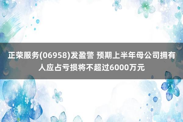 正荣服务(06958)发盈警 预期上半年母公司拥有人应占亏损将不超过6000万元