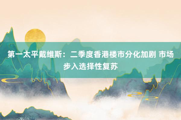 第一太平戴维斯：二季度香港楼市分化加剧 市场步入选择性复苏
