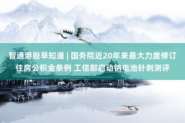 智通港股早知道 | 国务院近20年来最大力度修订住房公积金条例 工信部启动钠电池针刺测评