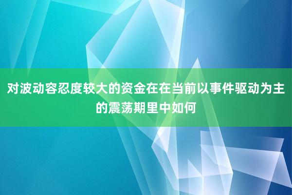 对波动容忍度较大的资金在在当前以事件驱动为主的震荡期里中如何