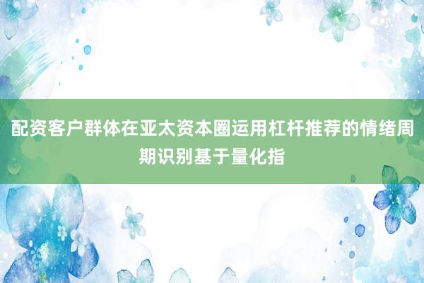 配资客户群体在亚太资本圈运用杠杆推荐的情绪周期识别基于量化指