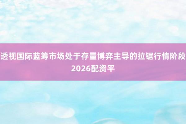 透视国际蓝筹市场处于存量博弈主导的拉锯行情阶段2026配资平
