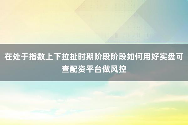 在处于指数上下拉扯时期阶段阶段如何用好实盘可查配资平台做风控
