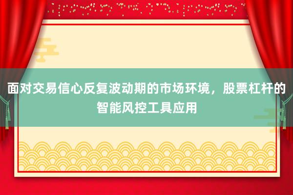 面对交易信心反复波动期的市场环境，股票杠杆的智能风控工具应用