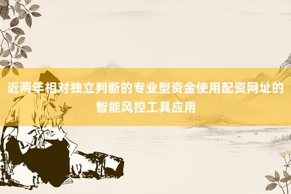 近两年相对独立判断的专业型资金使用配资网址的智能风控工具应用