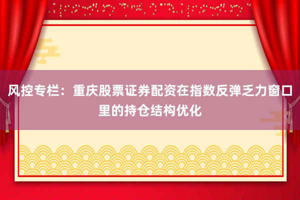 风控专栏：重庆股票证券配资在指数反弹乏力窗口里的持仓结构优化