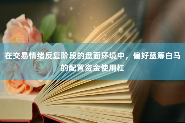 在交易情绪反复阶段的盘面环境中，偏好蓝筹白马的配置资金使用杠