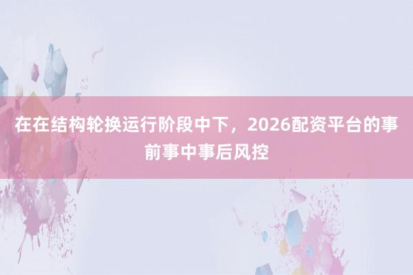 在在结构轮换运行阶段中下，2026配资平台的事前事中事后风控