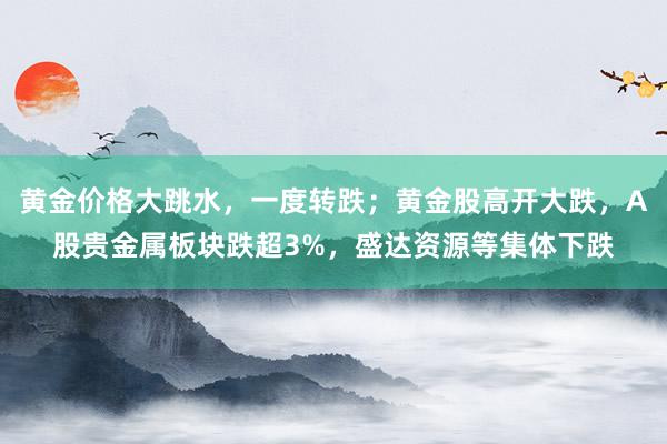 黄金价格大跳水，一度转跌；黄金股高开大跌，A股贵金属板块跌超3%，盛达资源等集体下跌