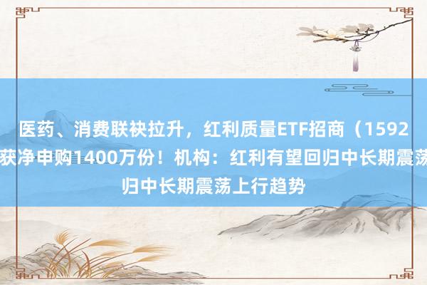 医药、消费联袂拉升，红利质量ETF招商（159209）盘中获净申购1400万份！机构：红利有望回归中长期震荡上行趋势