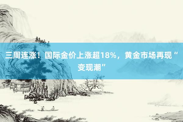 三周连涨！国际金价上涨超18%，黄金市场再现“变现潮”
