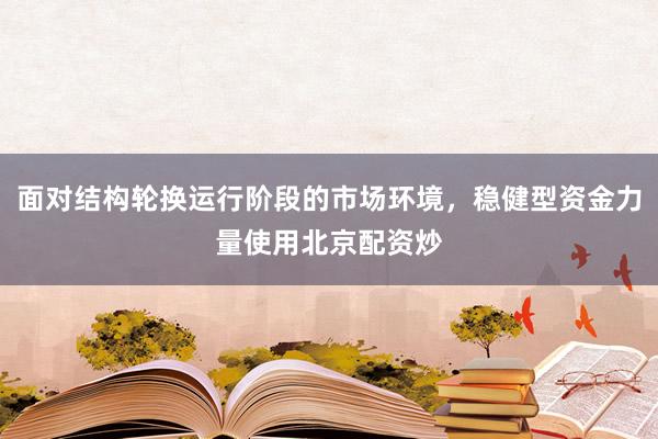面对结构轮换运行阶段的市场环境，稳健型资金力量使用北京配资炒