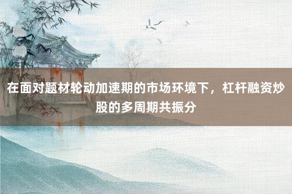 在面对题材轮动加速期的市场环境下，杠杆融资炒股的多周期共振分