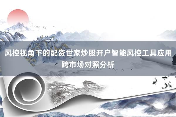 风控视角下的配资世家炒股开户智能风控工具应用跨市场对照分析