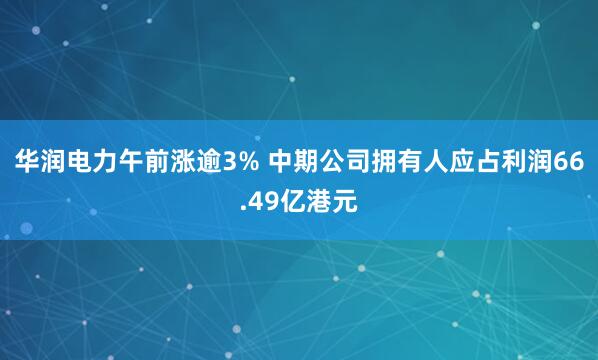 华润电力午前涨逾3% 中期公司拥有人应占利润66.49亿港元