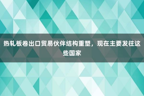 热轧板卷出口贸易伙伴结构重塑，现在主要发往这些国家