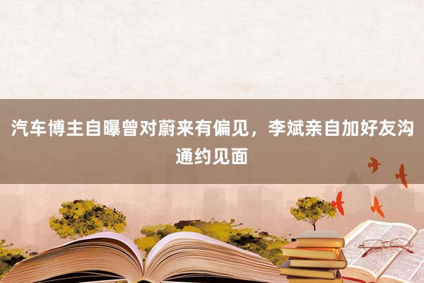 汽车博主自曝曾对蔚来有偏见，李斌亲自加好友沟通约见面