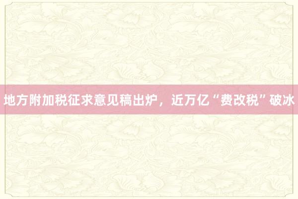 地方附加税征求意见稿出炉，近万亿“费改税”破冰