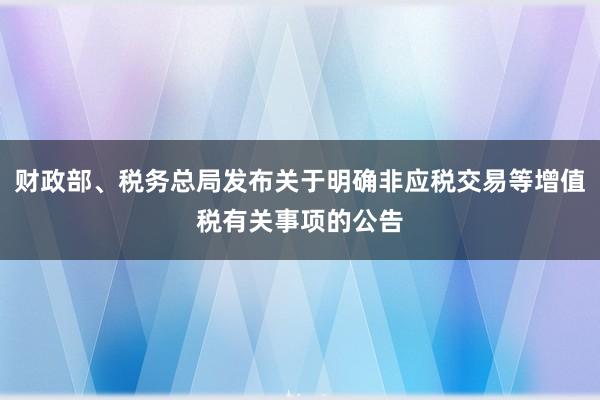 财政部、税务总局发布关于明确非应税交易等增值税有关事项的公告