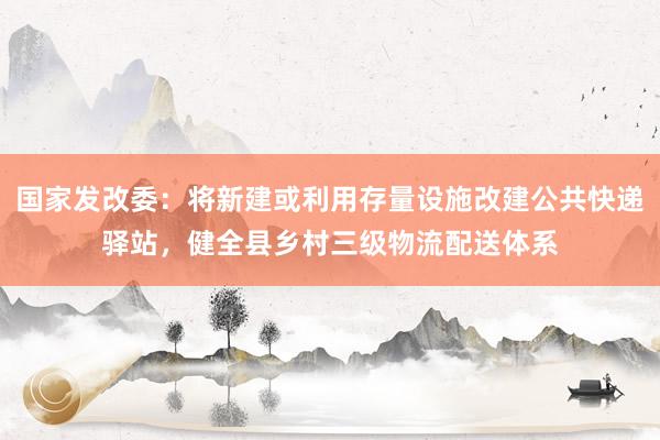 国家发改委：将新建或利用存量设施改建公共快递驿站，健全县乡村三级物流配送体系