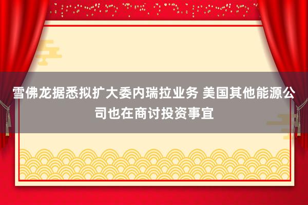 雪佛龙据悉拟扩大委内瑞拉业务 美国其他能源公司也在商讨投资事宜