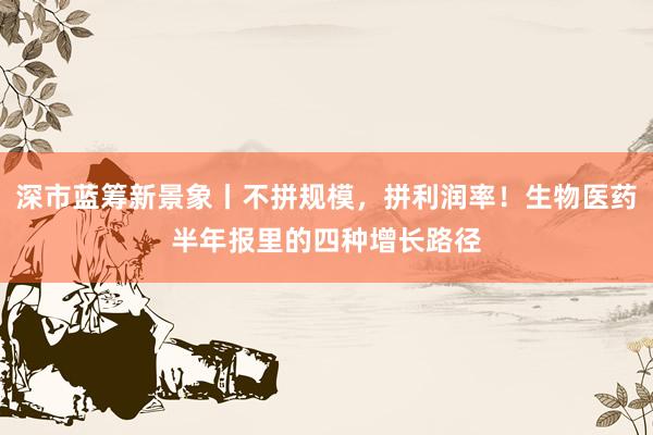 深市蓝筹新景象丨不拼规模，拼利润率！生物医药半年报里的四种增长路径