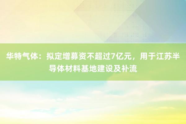 华特气体：拟定增募资不超过7亿元，用于江苏半导体材料基地建设及补流