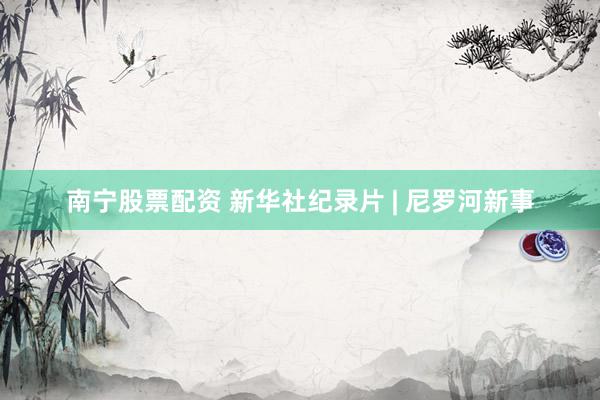 南宁股票配资 新华社纪录片 | 尼罗河新事